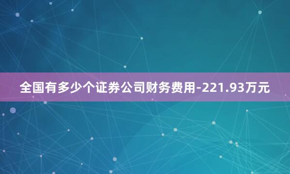 全国有多少个证券公司财务费用-221.93万元