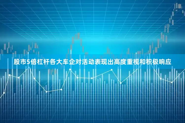 股市5倍杠杆各大车企对活动表现出高度重视和积极响应