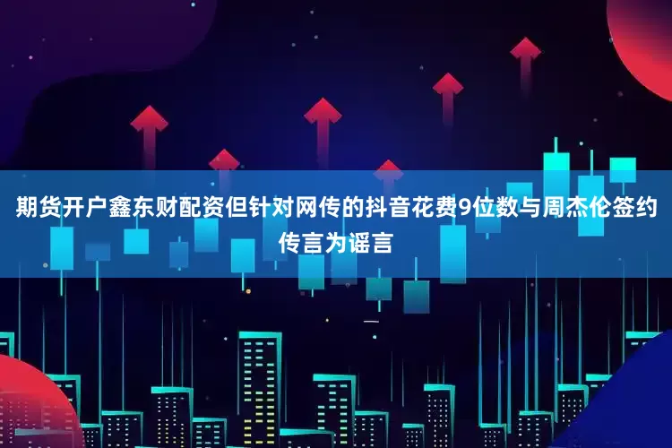 期货开户鑫东财配资但针对网传的抖音花费9位数与周杰伦签约传言为谣言