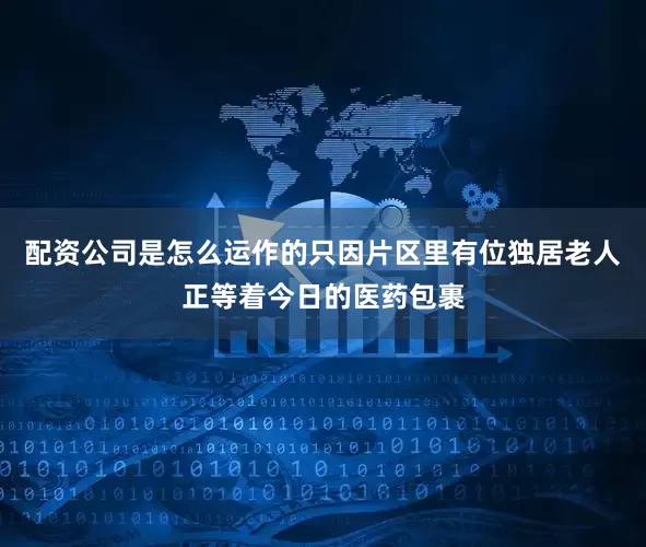 配资公司是怎么运作的只因片区里有位独居老人正等着今日的医药包裹